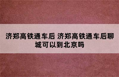 济郑高铁通车后 济郑高铁通车后聊城可以到北京吗